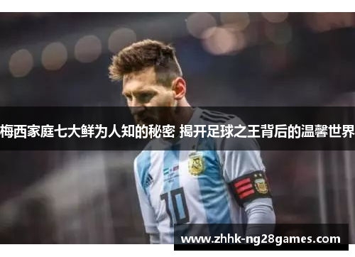梅西家庭七大鲜为人知的秘密 揭开足球之王背后的温馨世界