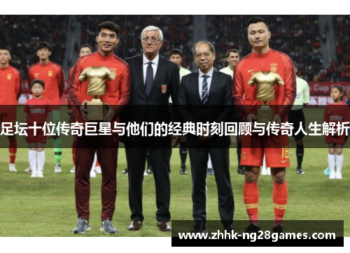 足坛十位传奇巨星与他们的经典时刻回顾与传奇人生解析