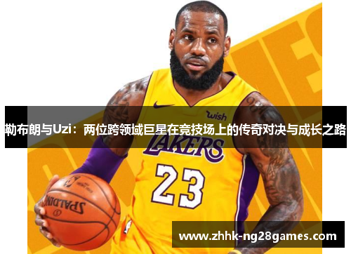 勒布朗与Uzi：两位跨领域巨星在竞技场上的传奇对决与成长之路