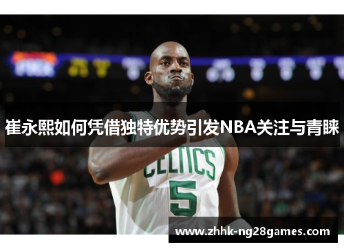 崔永熙如何凭借独特优势引发NBA关注与青睐