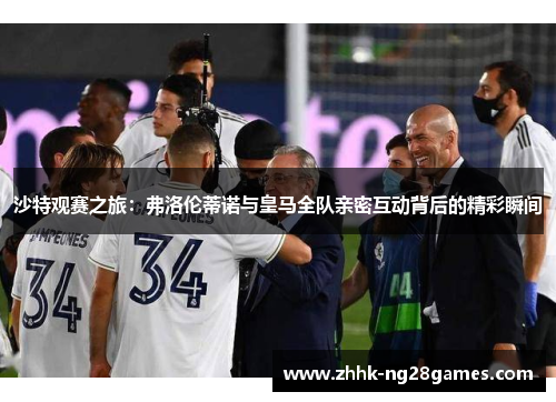 沙特观赛之旅：弗洛伦蒂诺与皇马全队亲密互动背后的精彩瞬间