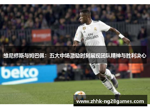 维尼修斯与姆巴佩：五大中场激励时刻展现团队精神与胜利决心