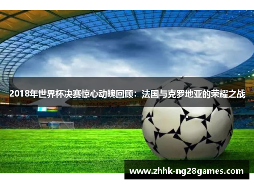 2018年世界杯决赛惊心动魄回顾：法国与克罗地亚的荣耀之战