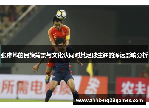 张琳芃的民族背景与文化认同对其足球生涯的深远影响分析