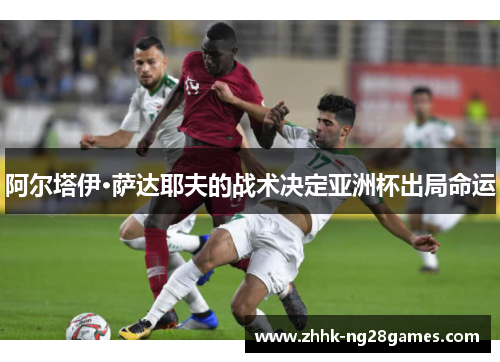 阿尔塔伊·萨达耶夫的战术决定亚洲杯出局命运