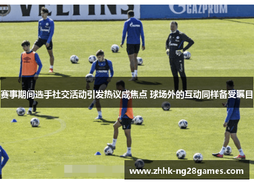 赛事期间选手社交活动引发热议成焦点 球场外的互动同样备受瞩目